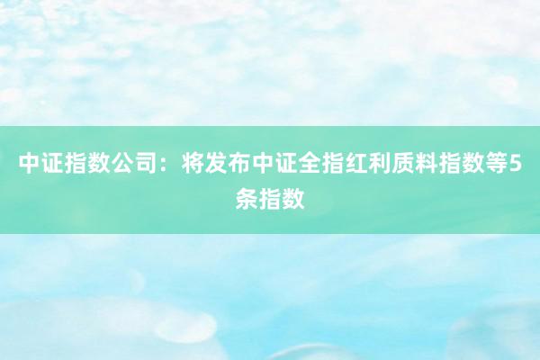 中证指数公司：将发布中证全指红利质料指数等5条指数