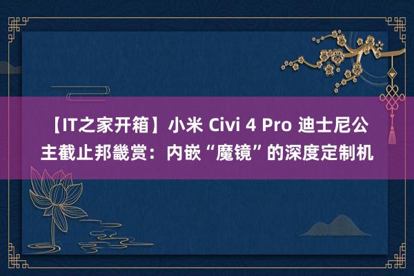 【IT之家开箱】小米 Civi 4 Pro 迪士尼公主截止邦畿赏：内嵌“魔镜”的深度定制机