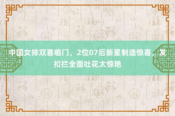 中国女排双喜临门，2位07后新星制造惊喜，发扣拦全面吐花太惊艳