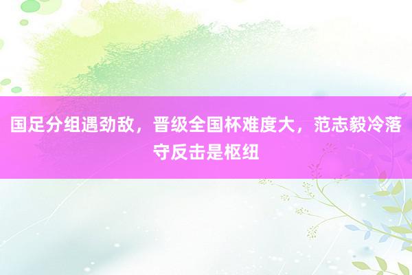 国足分组遇劲敌，晋级全国杯难度大，范志毅冷落守反击是枢纽