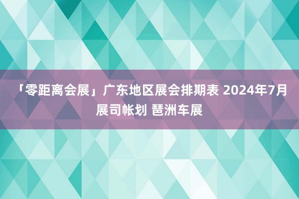 「零距离会展」广东地区展会排期表 2024年7月展司帐划 琶洲车展