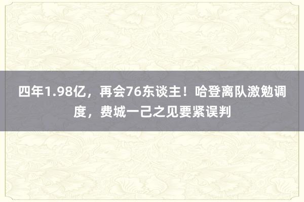 四年1.98亿，再会76东谈主！哈登离队激勉调度，费城一己之见要紧误判