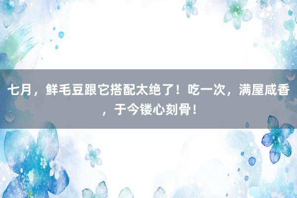 七月，鲜毛豆跟它搭配太绝了！吃一次，满屋咸香，于今镂心刻骨！