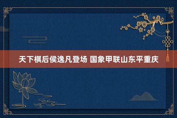 天下棋后侯逸凡登场 国象甲联山东平重庆