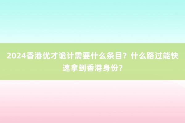 2024香港优才诡计需要什么条目？什么路过能快速拿到香港身份？