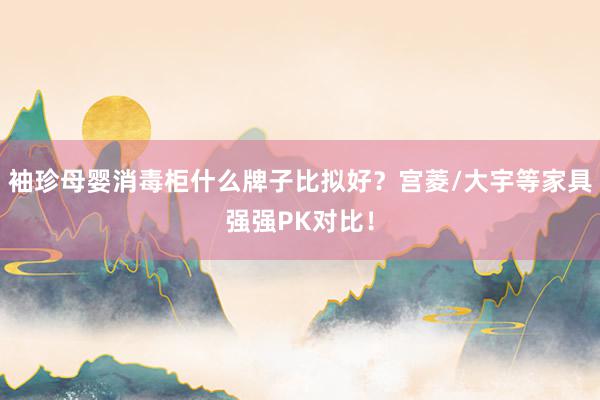 袖珍母婴消毒柜什么牌子比拟好？宫菱/大宇等家具强强PK对比！