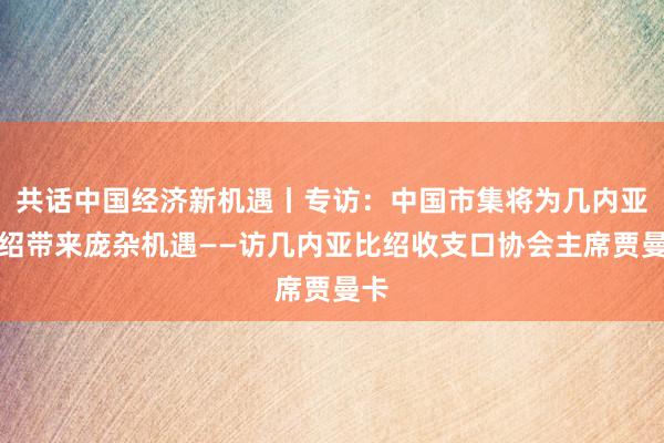 共话中国经济新机遇丨专访：中国市集将为几内亚比绍带来庞杂机遇——访几内亚比绍收支口协会主席贾曼卡