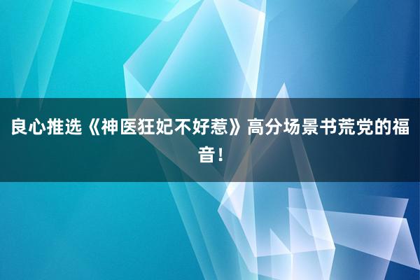 良心推选《神医狂妃不好惹》高分场景书荒党的福音！