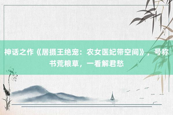 神话之作《居摄王绝宠：农女医妃带空间》，号称书荒粮草，一看解君愁