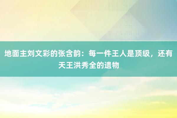 地面主刘文彩的张含韵：每一件王人是顶级，还有天王洪秀全的遗物