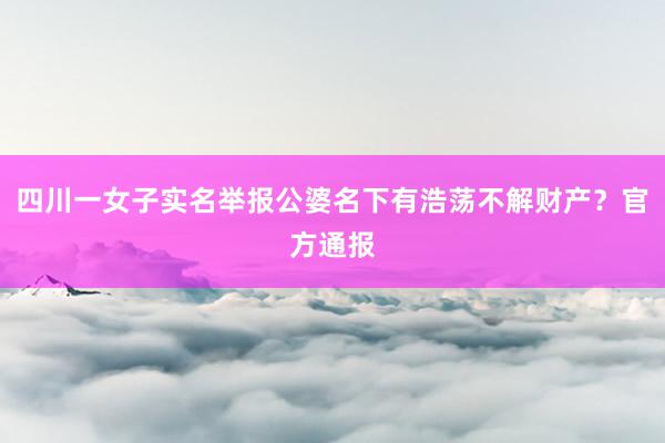 四川一女子实名举报公婆名下有浩荡不解财产？官方通报