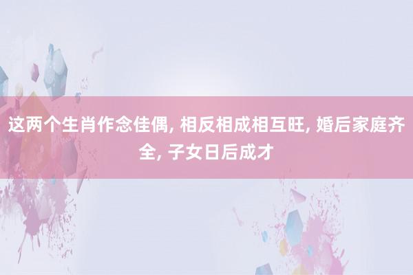 这两个生肖作念佳偶, 相反相成相互旺, 婚后家庭齐全, 子女日后成才