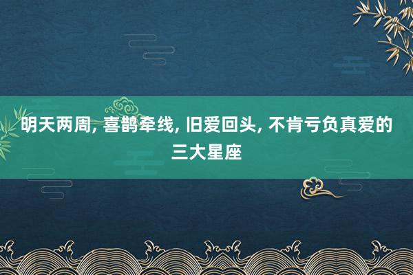 明天两周, 喜鹊牵线, 旧爱回头, 不肯亏负真爱的三大星座