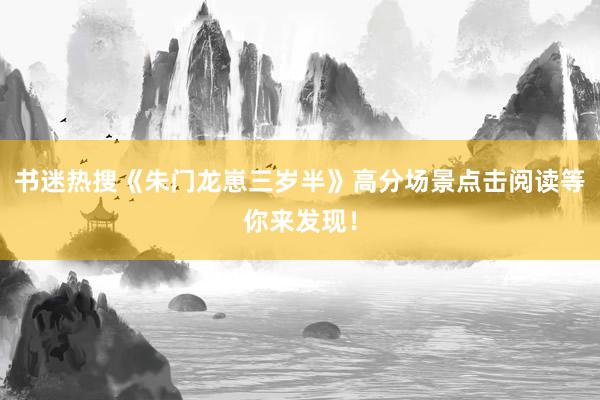 书迷热搜《朱门龙崽三岁半》高分场景点击阅读等你来发现！