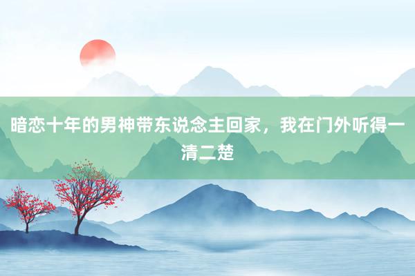 暗恋十年的男神带东说念主回家，我在门外听得一清二楚