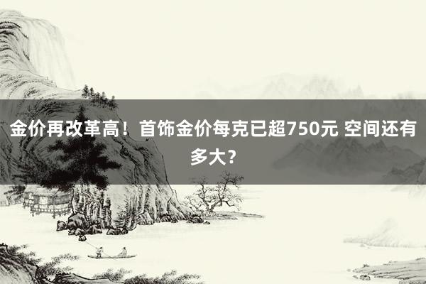 金价再改革高！首饰金价每克已超750元 空间还有多大？