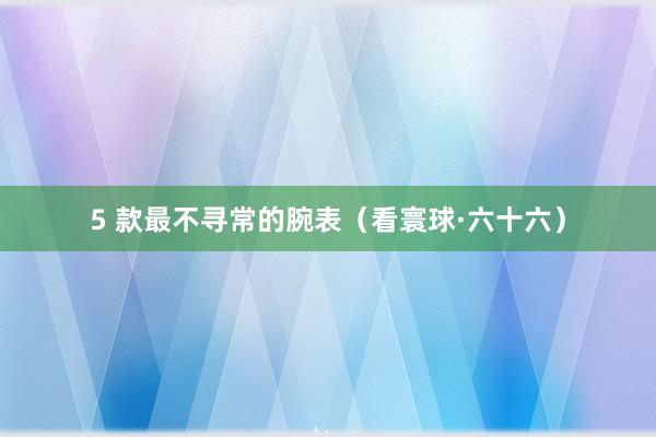 5 款最不寻常的腕表（看寰球·六十六）