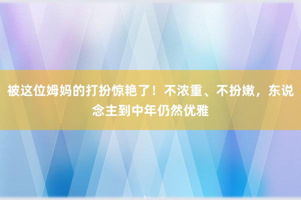 被这位姆妈的打扮惊艳了！不浓重、不扮嫩，东说念主到中年仍然优雅