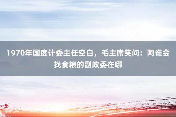 1970年国度计委主任空白，毛主席笑问：阿谁会找食粮的副政委在哪