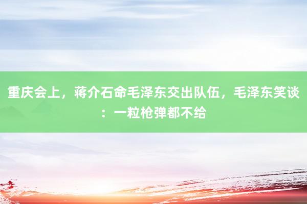 重庆会上，蒋介石命毛泽东交出队伍，毛泽东笑谈：一粒枪弹都不给