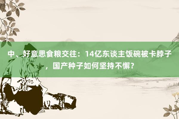 中、好意思食粮交往：14亿东谈主饭碗被卡脖子，国产种子如何坚持不懈？