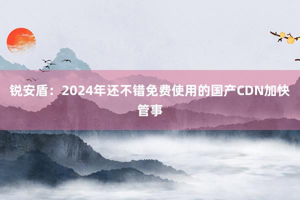 锐安盾：2024年还不错免费使用的国产CDN加快管事