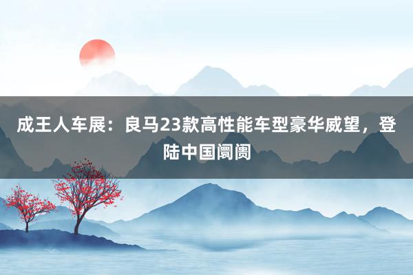 成王人车展：良马23款高性能车型豪华威望，登陆中国阛阓