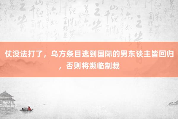 仗没法打了，乌方条目逃到国际的男东谈主皆回归，否则将濒临制裁