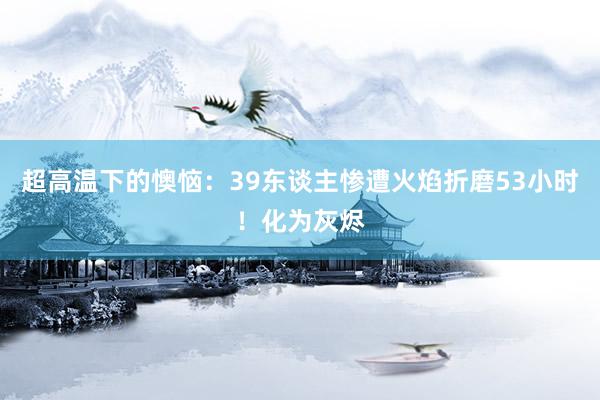 超高温下的懊恼：39东谈主惨遭火焰折磨53小时！化为灰烬