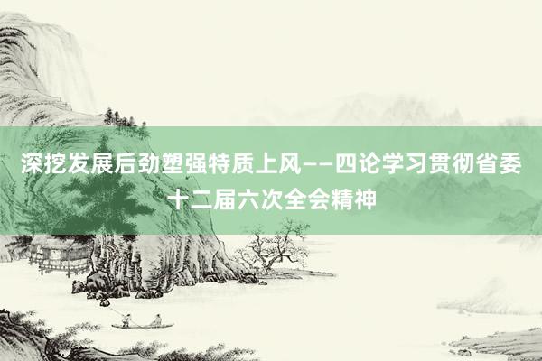 深挖发展后劲塑强特质上风——四论学习贯彻省委十二届六次全会精神