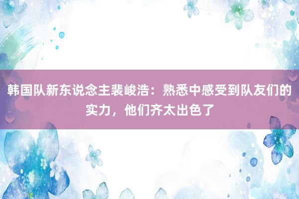 韩国队新东说念主裴峻浩：熟悉中感受到队友们的实力，他们齐太出色了