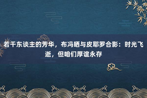 若干东谈主的芳华，布冯晒与皮耶罗合影：时光飞逝，但咱们厚谊永存