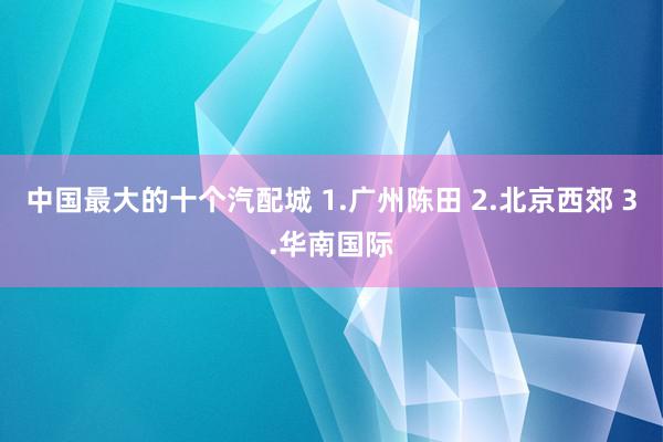 中国最大的十个汽配城 1.广州陈田 2.北京西郊 3.华南国际