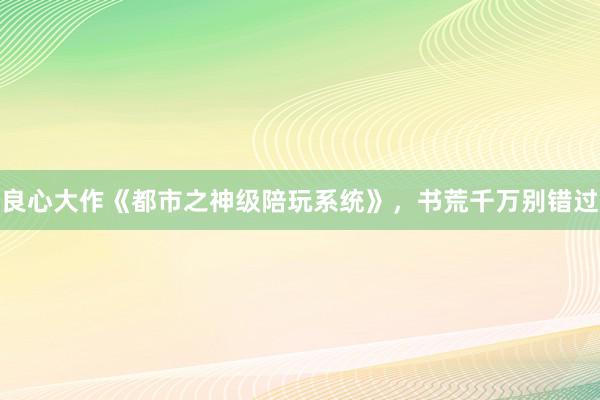 良心大作《都市之神级陪玩系统》，书荒千万别错过