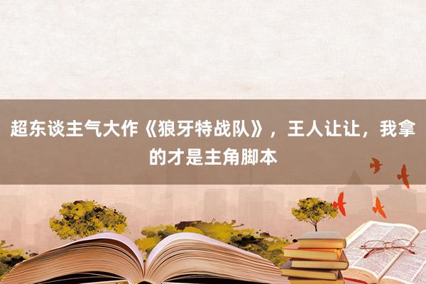 超东谈主气大作《狼牙特战队》，王人让让，我拿的才是主角脚本