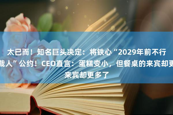 太已而！知名巨头决定：将铁心“2029年前不行强制裁人”公约！CEO直言：蛋糕变小，但餐桌的来宾却更多了