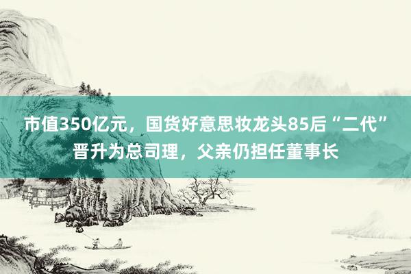 市值350亿元，国货好意思妆龙头85后“二代”晋升为总司理，父亲仍担任董事长