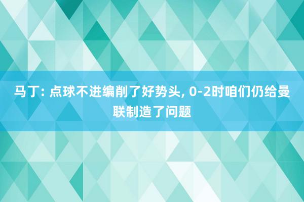 马丁: 点球不进编削了好势头, 0-2时咱们仍给曼联制造了问题