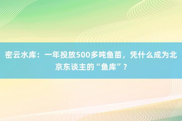 密云水库：一年投放500多吨鱼苗，凭什么成为北京东谈主的“鱼库”？