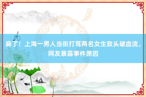 麻了！上海一男人当街打骂两名女生致头破血流，网友暴露事件原因