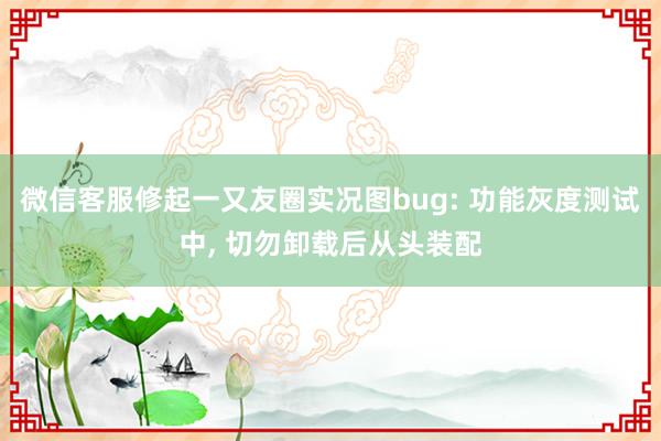 微信客服修起一又友圈实况图bug: 功能灰度测试中, 切勿卸载后从头装配