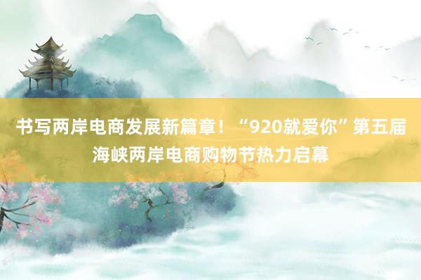 书写两岸电商发展新篇章！“920就爱你”第五届海峡两岸电商购物节热力启幕