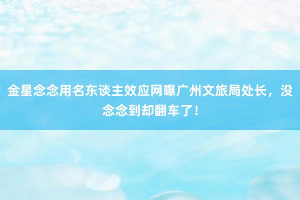 金星念念用名东谈主效应网曝广州文旅局处长，没念念到却翻车了！