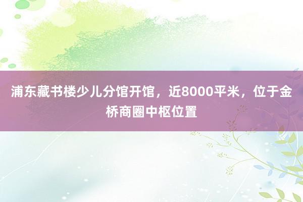 浦东藏书楼少儿分馆开馆，近8000平米，位于金桥商圈中枢位置