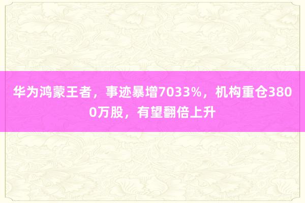 华为鸿蒙王者，事迹暴增7033%，机构重仓3800万股，有望翻倍上升