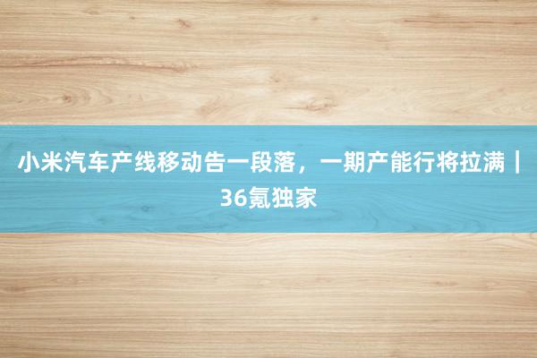 小米汽车产线移动告一段落，一期产能行将拉满｜36氪独家