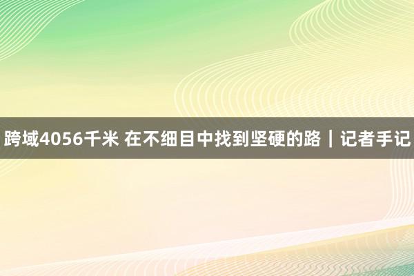 跨域4056千米 在不细目中找到坚硬的路｜记者手记